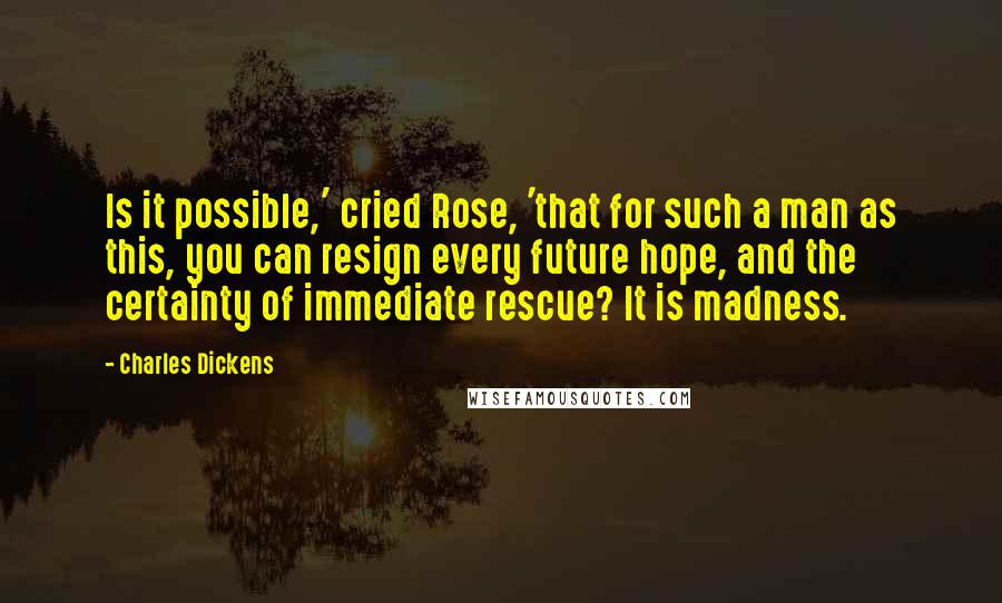Charles Dickens Quotes: Is it possible,' cried Rose, 'that for such a man as this, you can resign every future hope, and the certainty of immediate rescue? It is madness.