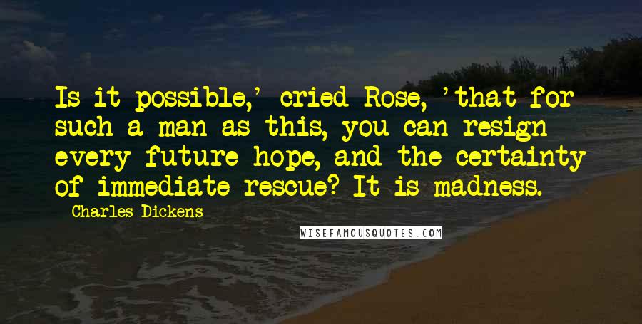 Charles Dickens Quotes: Is it possible,' cried Rose, 'that for such a man as this, you can resign every future hope, and the certainty of immediate rescue? It is madness.
