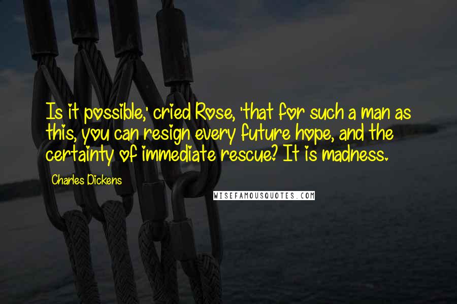 Charles Dickens Quotes: Is it possible,' cried Rose, 'that for such a man as this, you can resign every future hope, and the certainty of immediate rescue? It is madness.