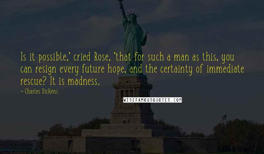 Charles Dickens Quotes: Is it possible,' cried Rose, 'that for such a man as this, you can resign every future hope, and the certainty of immediate rescue? It is madness.