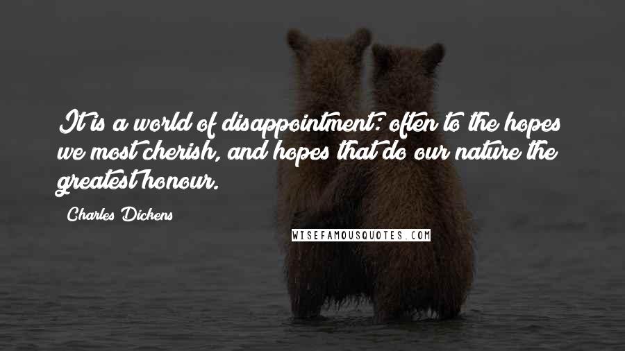 Charles Dickens Quotes: It is a world of disappointment: often to the hopes we most cherish, and hopes that do our nature the greatest honour.