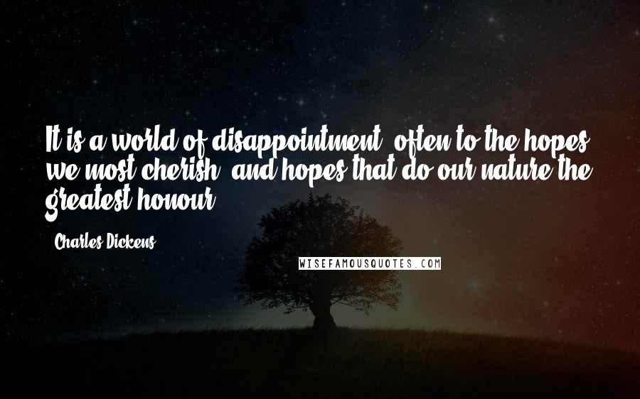 Charles Dickens Quotes: It is a world of disappointment: often to the hopes we most cherish, and hopes that do our nature the greatest honour.