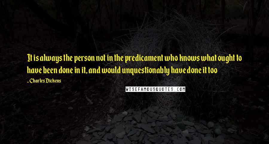 Charles Dickens Quotes: It is always the person not in the predicament who knows what ought to have been done in it, and would unquestionably have done it too