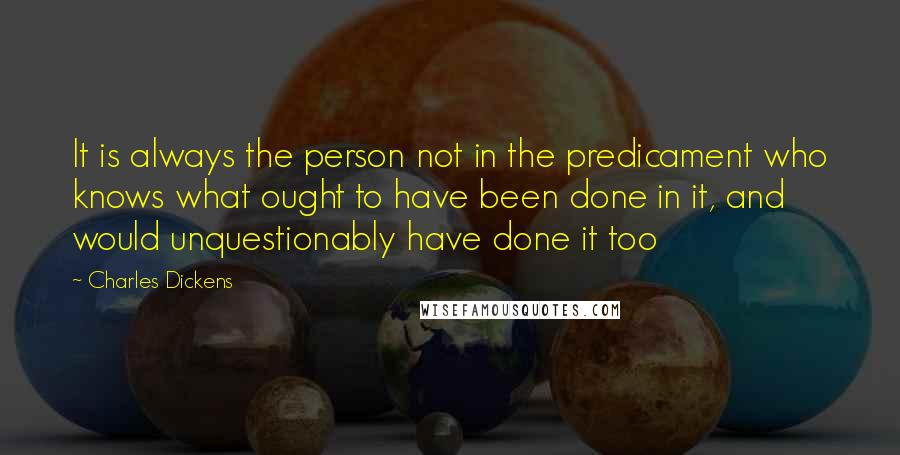 Charles Dickens Quotes: It is always the person not in the predicament who knows what ought to have been done in it, and would unquestionably have done it too