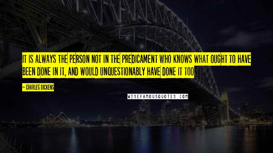 Charles Dickens Quotes: It is always the person not in the predicament who knows what ought to have been done in it, and would unquestionably have done it too