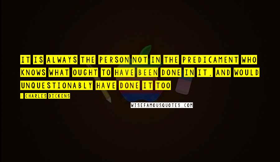 Charles Dickens Quotes: It is always the person not in the predicament who knows what ought to have been done in it, and would unquestionably have done it too