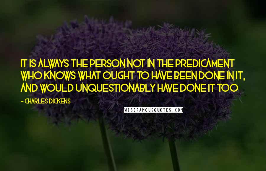 Charles Dickens Quotes: It is always the person not in the predicament who knows what ought to have been done in it, and would unquestionably have done it too