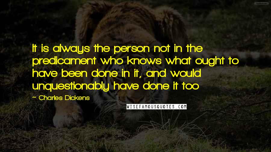 Charles Dickens Quotes: It is always the person not in the predicament who knows what ought to have been done in it, and would unquestionably have done it too