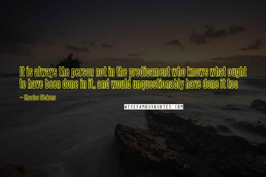 Charles Dickens Quotes: It is always the person not in the predicament who knows what ought to have been done in it, and would unquestionably have done it too