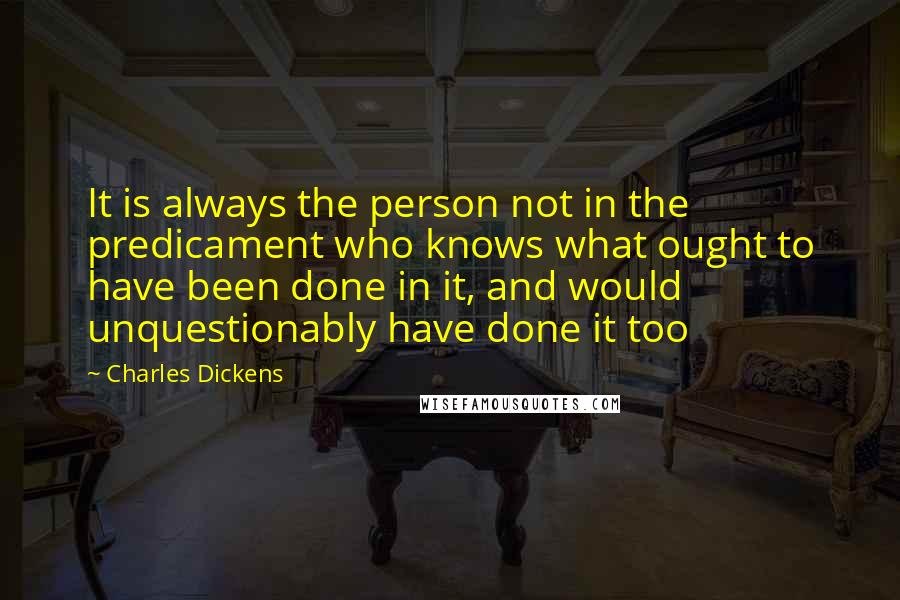 Charles Dickens Quotes: It is always the person not in the predicament who knows what ought to have been done in it, and would unquestionably have done it too