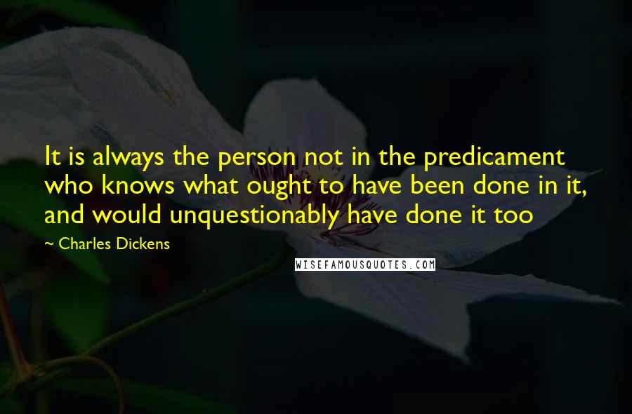 Charles Dickens Quotes: It is always the person not in the predicament who knows what ought to have been done in it, and would unquestionably have done it too
