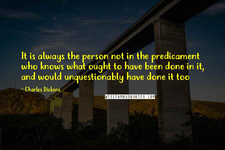 Charles Dickens Quotes: It is always the person not in the predicament who knows what ought to have been done in it, and would unquestionably have done it too