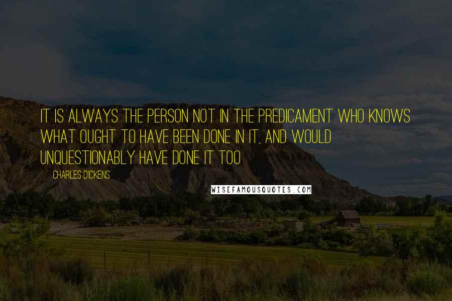 Charles Dickens Quotes: It is always the person not in the predicament who knows what ought to have been done in it, and would unquestionably have done it too