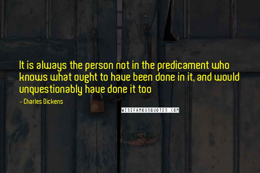 Charles Dickens Quotes: It is always the person not in the predicament who knows what ought to have been done in it, and would unquestionably have done it too