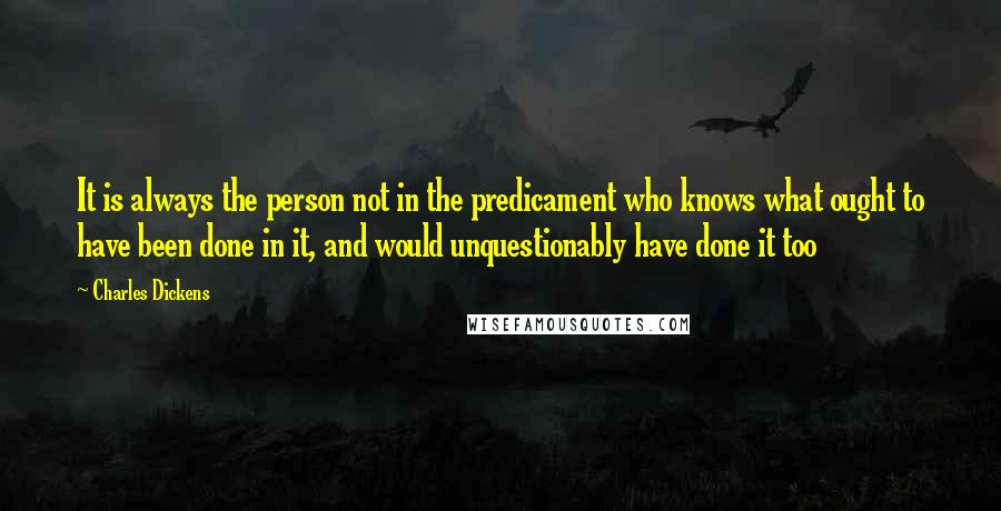 Charles Dickens Quotes: It is always the person not in the predicament who knows what ought to have been done in it, and would unquestionably have done it too