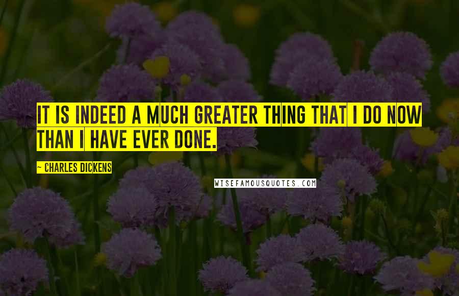 Charles Dickens Quotes: It is indeed a much greater thing that I do now than I have ever done.