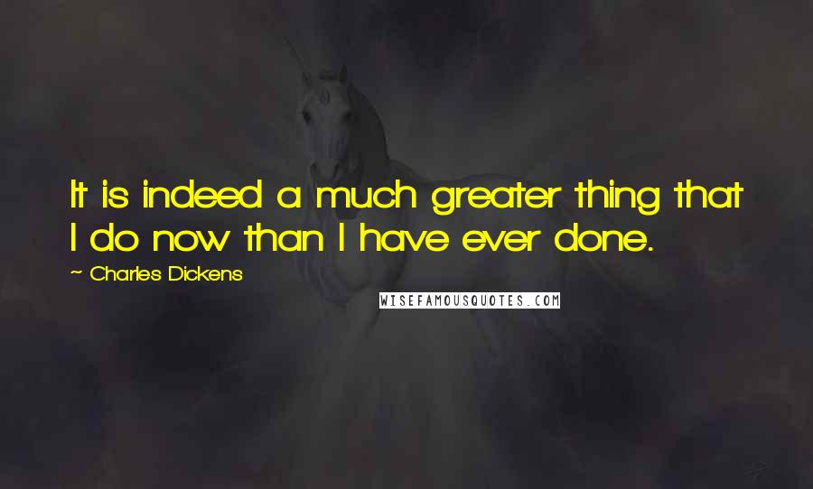 Charles Dickens Quotes: It is indeed a much greater thing that I do now than I have ever done.