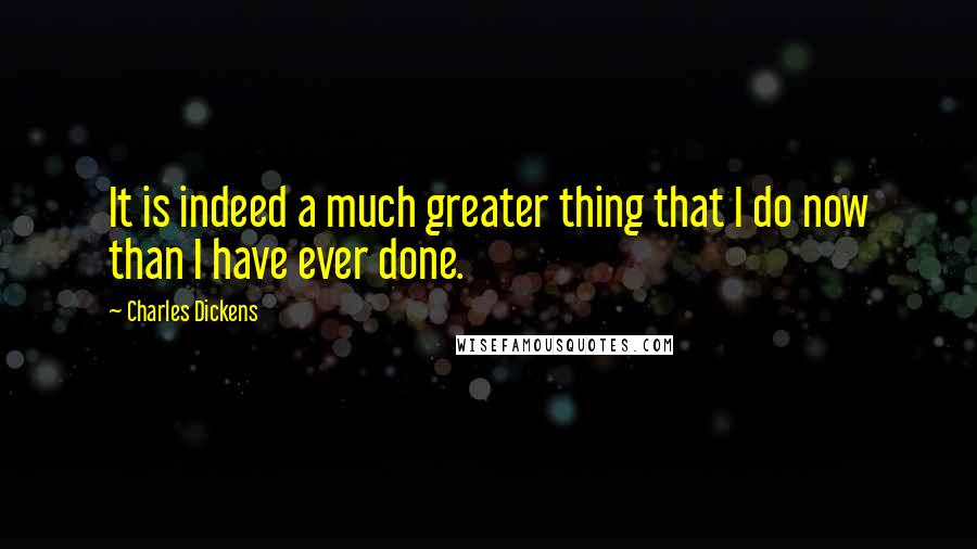 Charles Dickens Quotes: It is indeed a much greater thing that I do now than I have ever done.