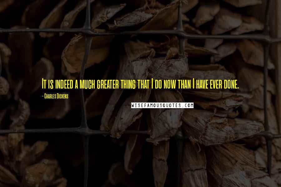 Charles Dickens Quotes: It is indeed a much greater thing that I do now than I have ever done.