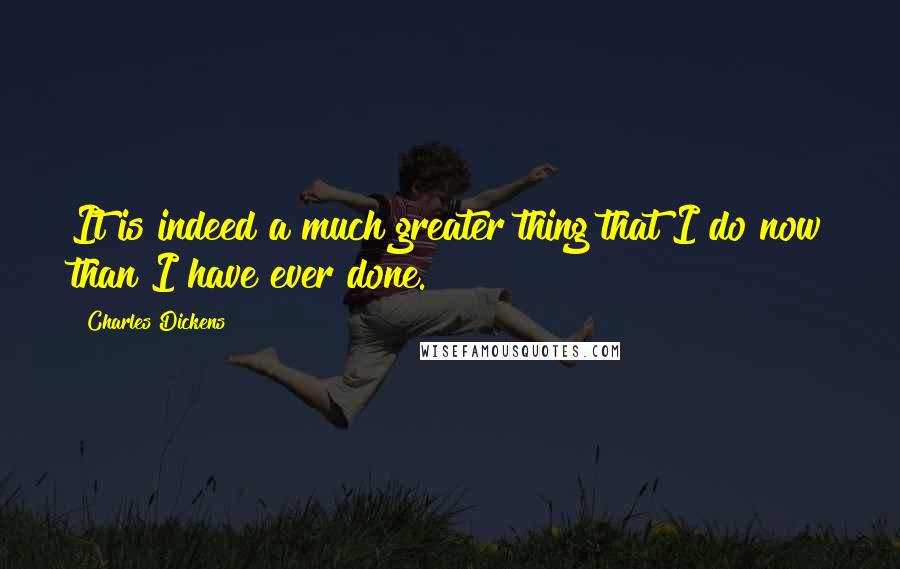 Charles Dickens Quotes: It is indeed a much greater thing that I do now than I have ever done.