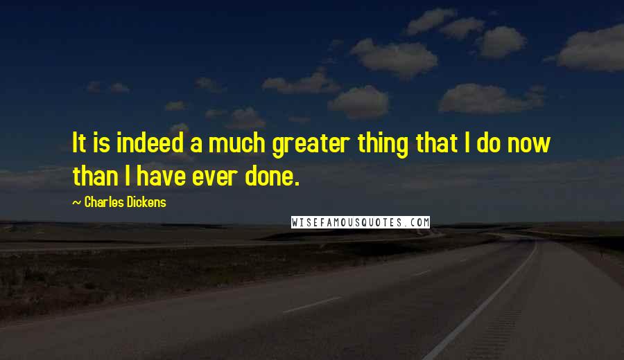Charles Dickens Quotes: It is indeed a much greater thing that I do now than I have ever done.