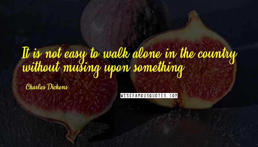 Charles Dickens Quotes: It is not easy to walk alone in the country without musing upon something.