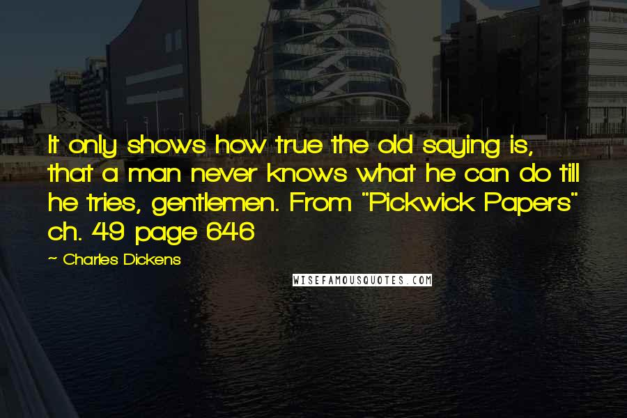 Charles Dickens Quotes: It only shows how true the old saying is, that a man never knows what he can do till he tries, gentlemen. From "Pickwick Papers" ch. 49 page 646