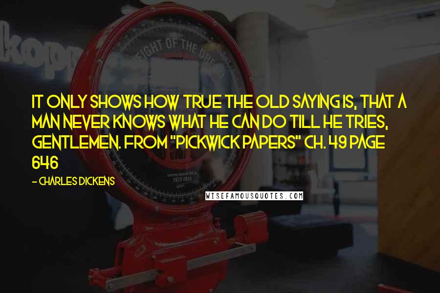 Charles Dickens Quotes: It only shows how true the old saying is, that a man never knows what he can do till he tries, gentlemen. From "Pickwick Papers" ch. 49 page 646