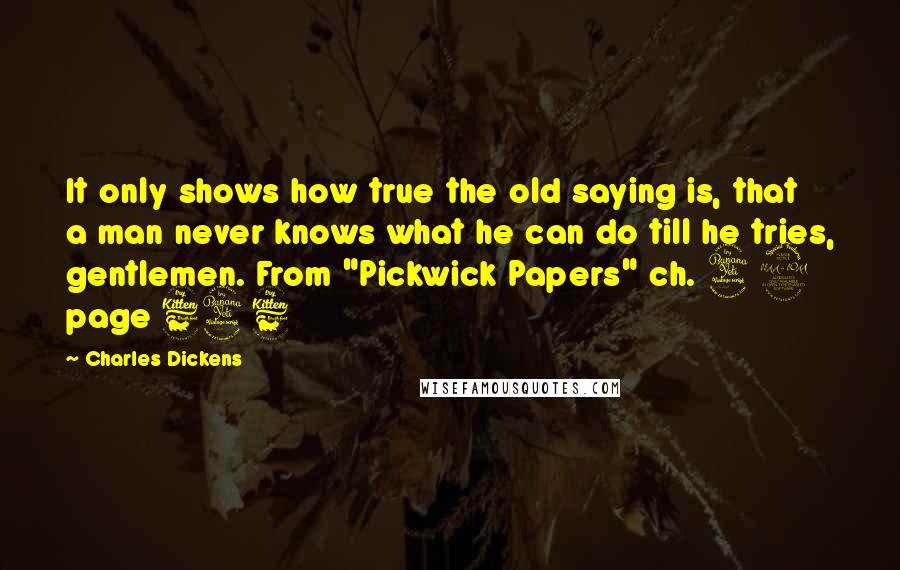 Charles Dickens Quotes: It only shows how true the old saying is, that a man never knows what he can do till he tries, gentlemen. From "Pickwick Papers" ch. 49 page 646