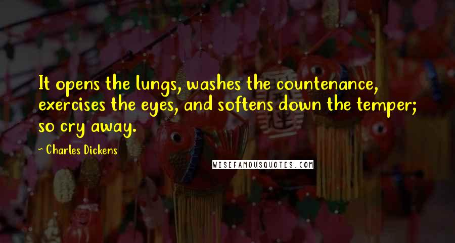 Charles Dickens Quotes: It opens the lungs, washes the countenance, exercises the eyes, and softens down the temper; so cry away.