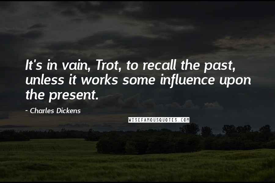 Charles Dickens Quotes: It's in vain, Trot, to recall the past, unless it works some influence upon the present.