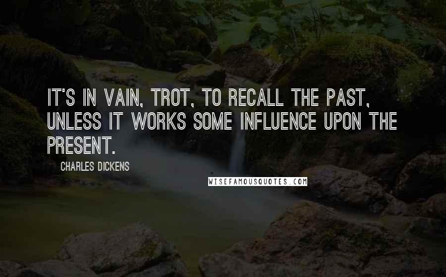 Charles Dickens Quotes: It's in vain, Trot, to recall the past, unless it works some influence upon the present.