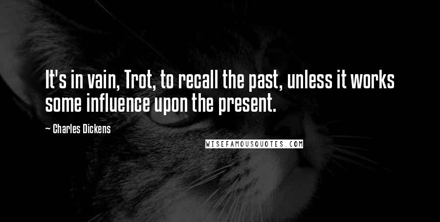 Charles Dickens Quotes: It's in vain, Trot, to recall the past, unless it works some influence upon the present.