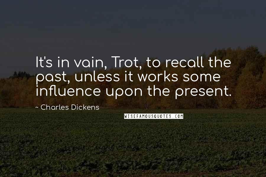 Charles Dickens Quotes: It's in vain, Trot, to recall the past, unless it works some influence upon the present.