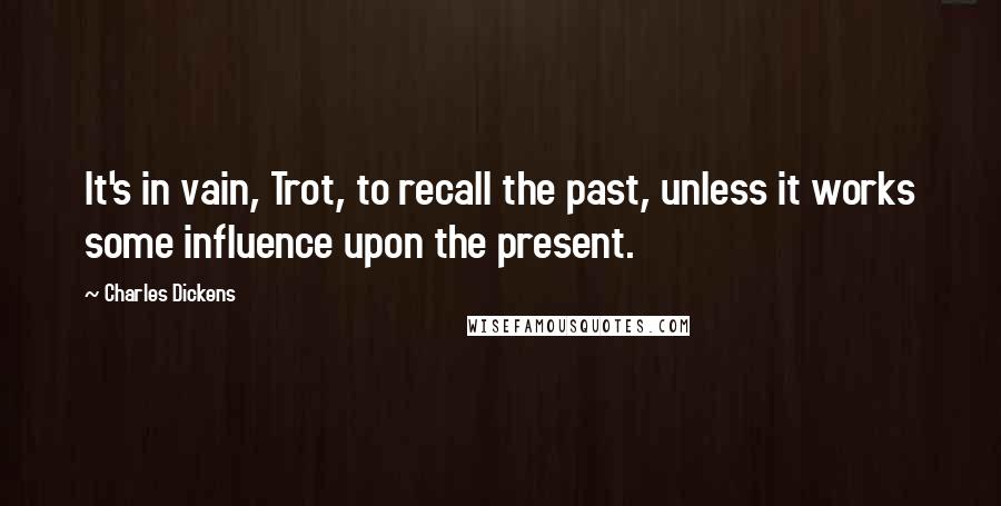 Charles Dickens Quotes: It's in vain, Trot, to recall the past, unless it works some influence upon the present.