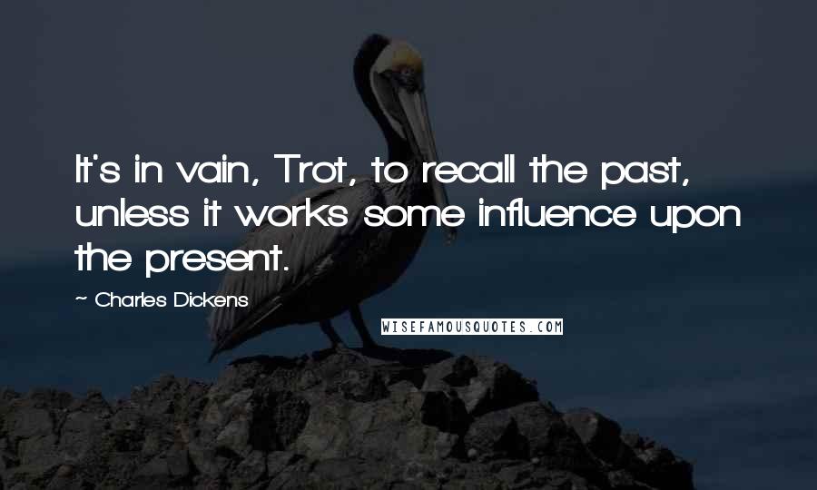 Charles Dickens Quotes: It's in vain, Trot, to recall the past, unless it works some influence upon the present.