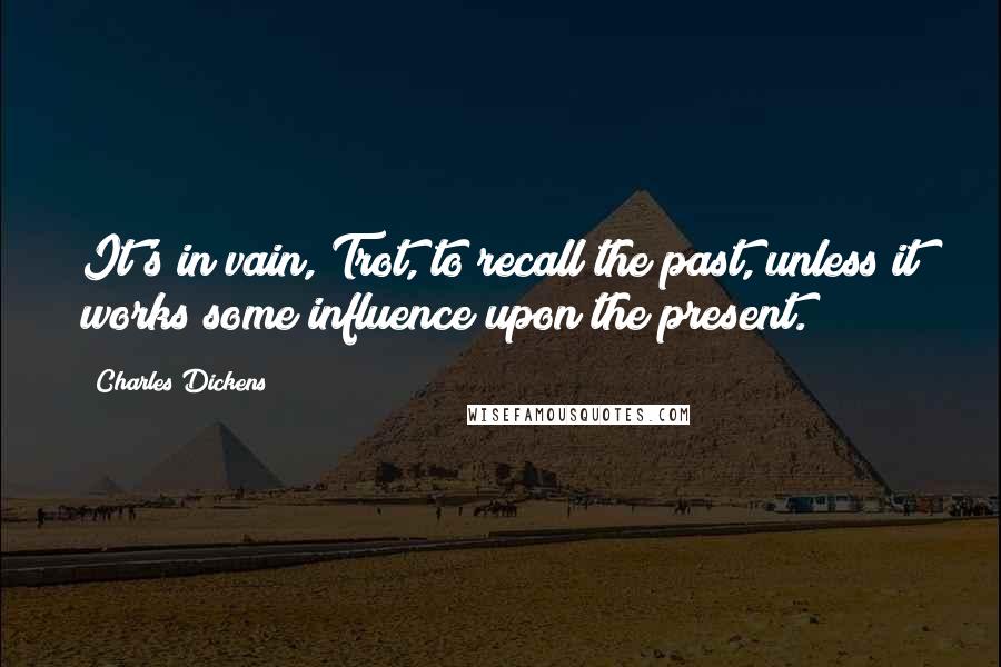 Charles Dickens Quotes: It's in vain, Trot, to recall the past, unless it works some influence upon the present.