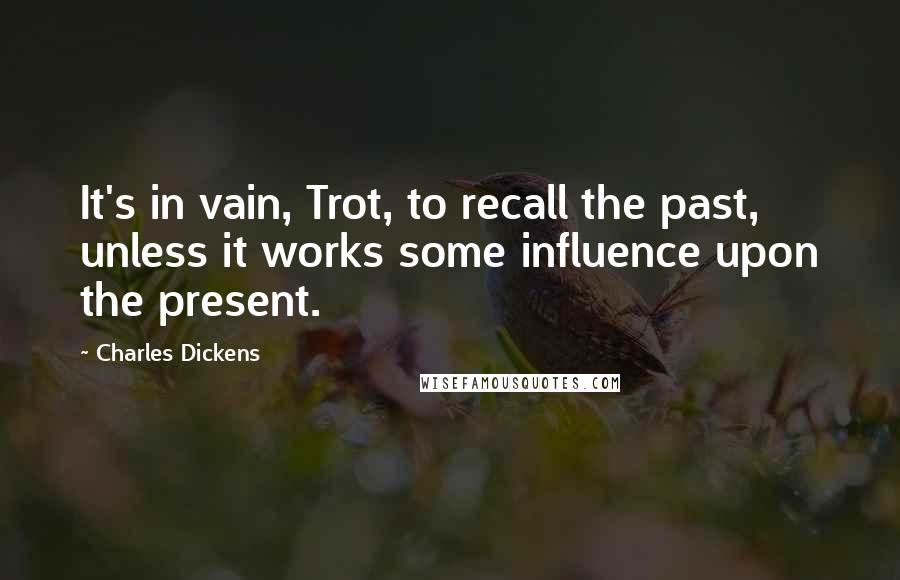 Charles Dickens Quotes: It's in vain, Trot, to recall the past, unless it works some influence upon the present.