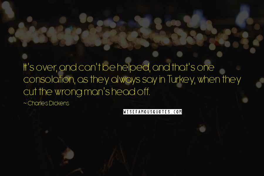 Charles Dickens Quotes: It's over, and can't be helped, and that's one consolation, as they always say in Turkey, when they cut the wrong man's head off.