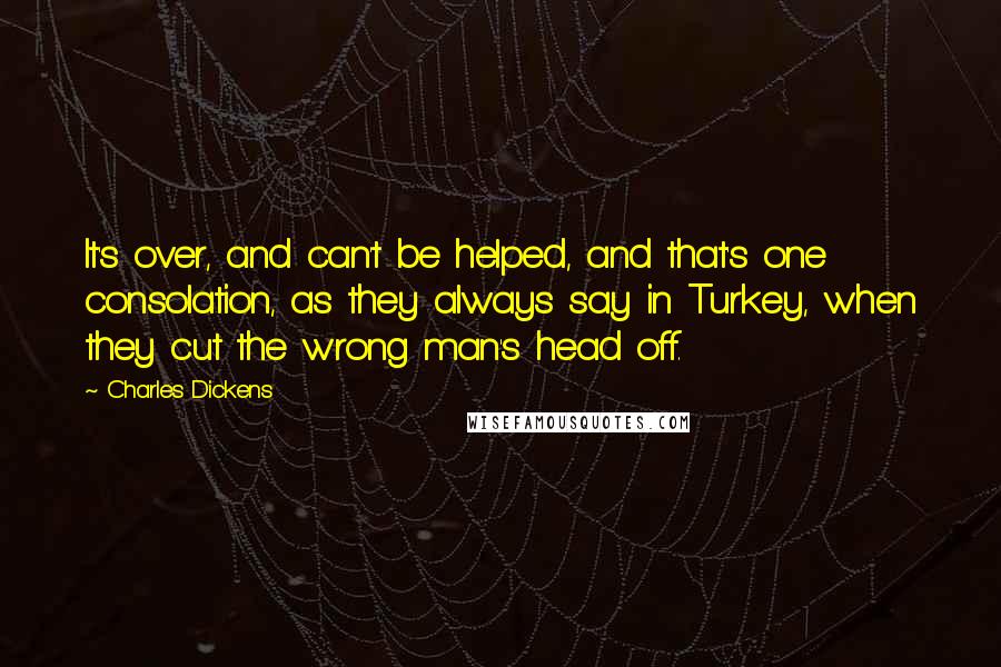 Charles Dickens Quotes: It's over, and can't be helped, and that's one consolation, as they always say in Turkey, when they cut the wrong man's head off.