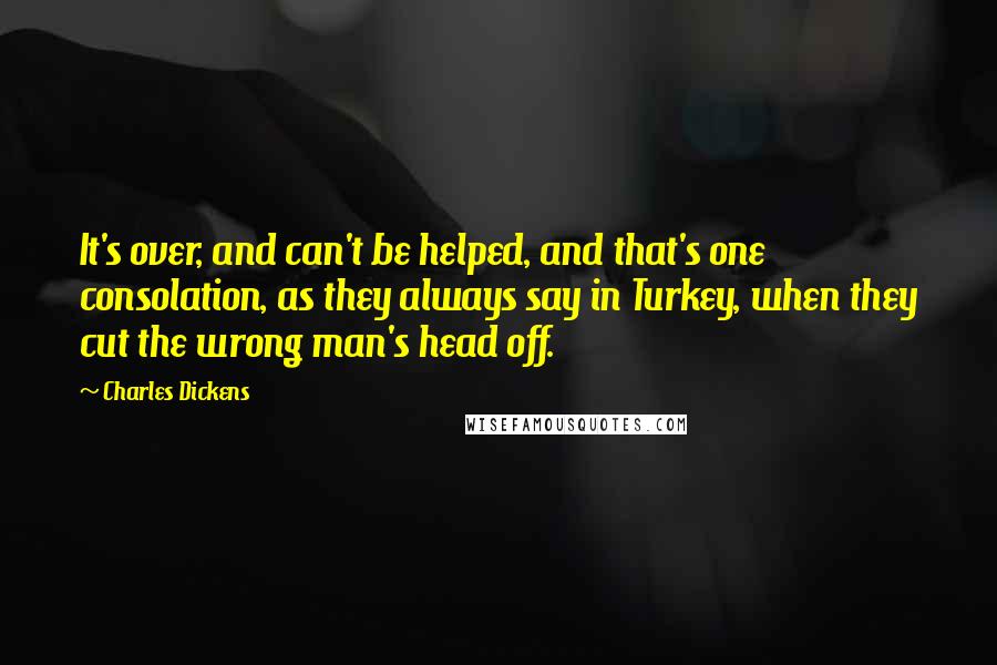 Charles Dickens Quotes: It's over, and can't be helped, and that's one consolation, as they always say in Turkey, when they cut the wrong man's head off.