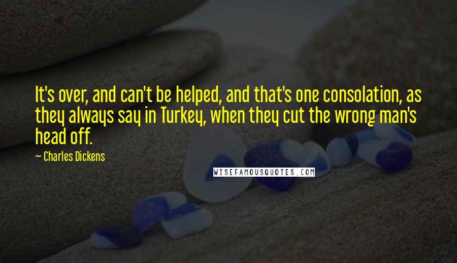 Charles Dickens Quotes: It's over, and can't be helped, and that's one consolation, as they always say in Turkey, when they cut the wrong man's head off.