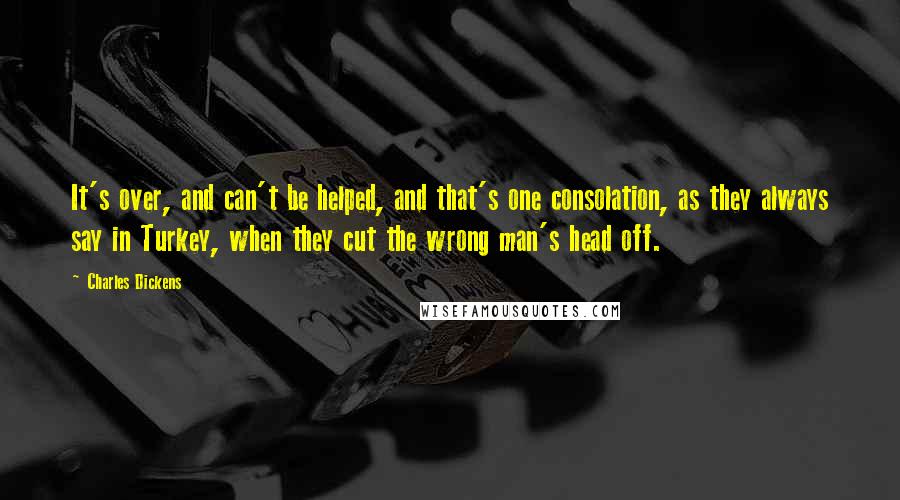 Charles Dickens Quotes: It's over, and can't be helped, and that's one consolation, as they always say in Turkey, when they cut the wrong man's head off.