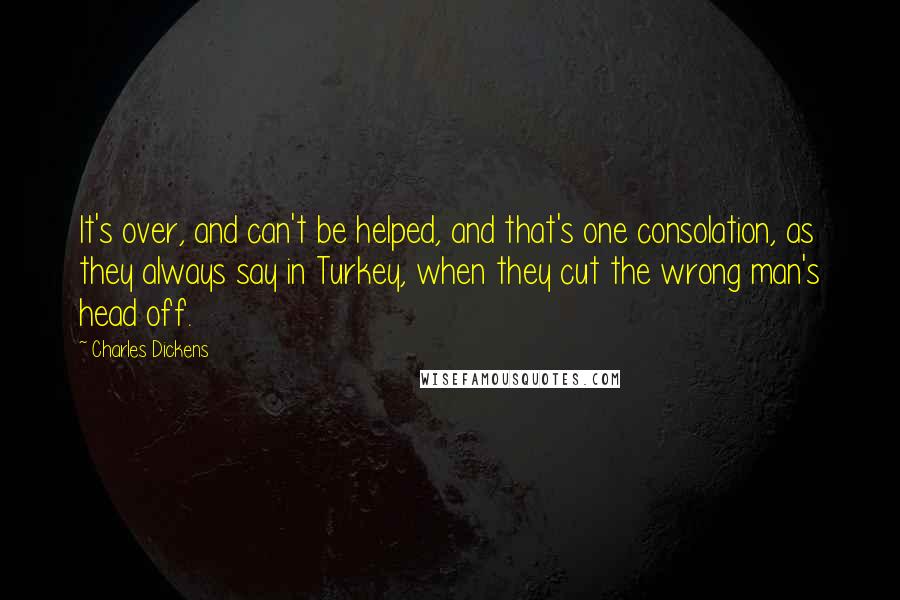 Charles Dickens Quotes: It's over, and can't be helped, and that's one consolation, as they always say in Turkey, when they cut the wrong man's head off.