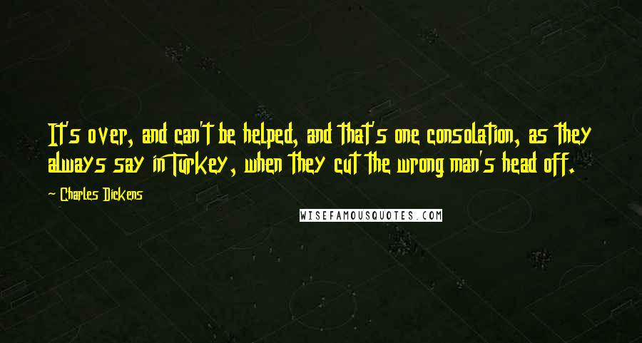 Charles Dickens Quotes: It's over, and can't be helped, and that's one consolation, as they always say in Turkey, when they cut the wrong man's head off.