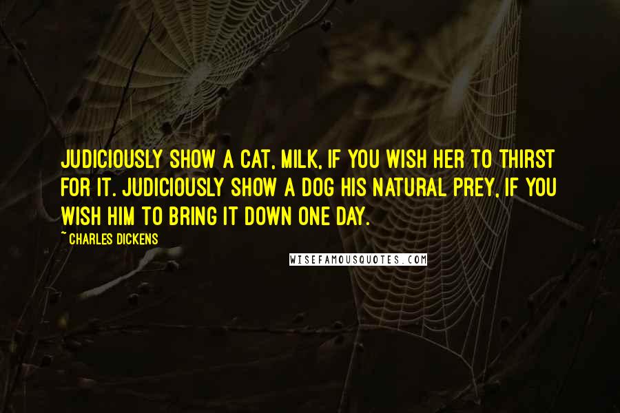 Charles Dickens Quotes: Judiciously show a cat, milk, if you wish her to thirst for it. Judiciously show a dog his natural prey, if you wish him to bring it down one day.