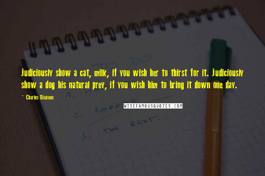 Charles Dickens Quotes: Judiciously show a cat, milk, if you wish her to thirst for it. Judiciously show a dog his natural prey, if you wish him to bring it down one day.