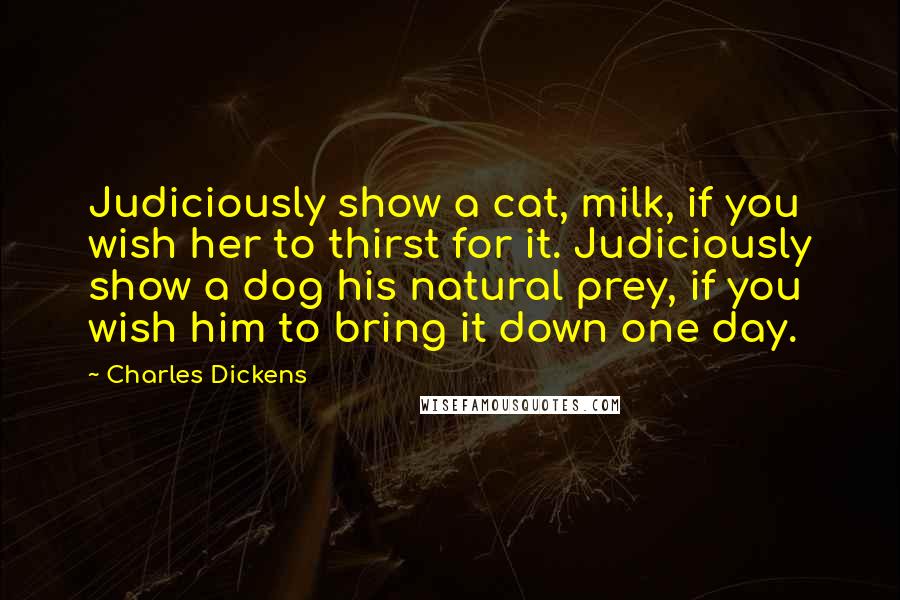 Charles Dickens Quotes: Judiciously show a cat, milk, if you wish her to thirst for it. Judiciously show a dog his natural prey, if you wish him to bring it down one day.