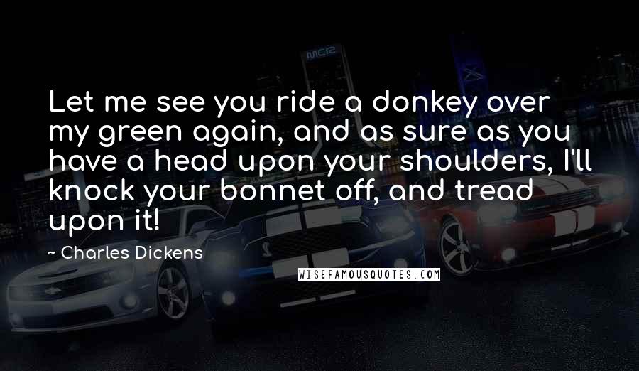 Charles Dickens Quotes: Let me see you ride a donkey over my green again, and as sure as you have a head upon your shoulders, I'll knock your bonnet off, and tread upon it!