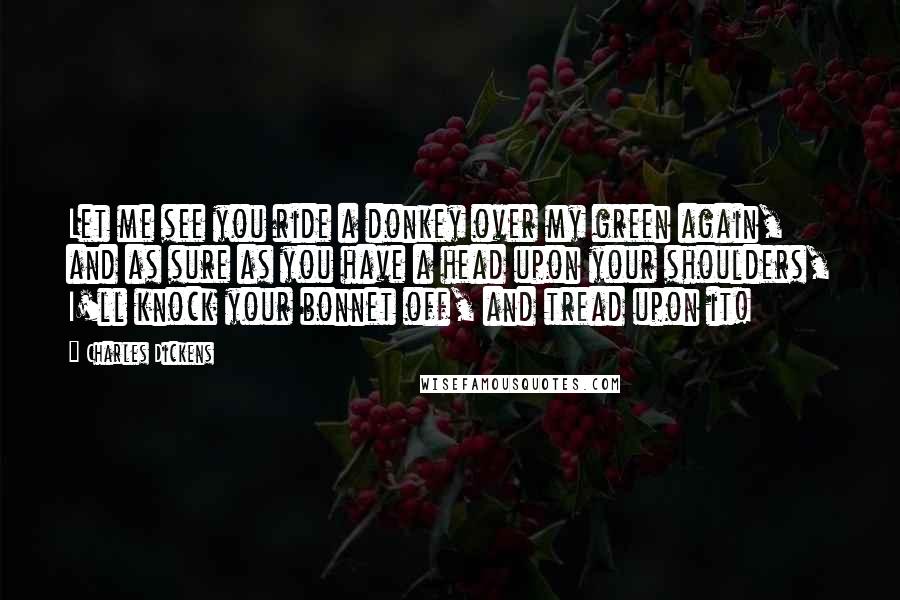 Charles Dickens Quotes: Let me see you ride a donkey over my green again, and as sure as you have a head upon your shoulders, I'll knock your bonnet off, and tread upon it!